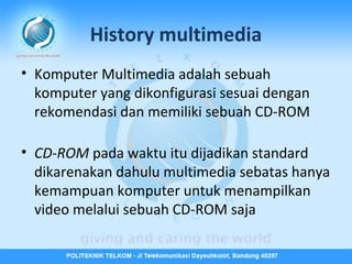 History multimedia
• Komputer Multimedia adalah sebuah
komputer yang dikonfigurasi sesuai dengan
rekomendasi dan memiliki sebuah CD-ROM
• CD-ROM pada waktu itu dijadikan standard
dikarenakan dahulu multimedia sebatas hanya
kemampuan komputer untuk menampilkan
video melalui sebuah CD-ROM saja

 