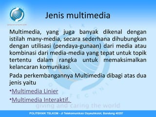 Jenis multimedia
Multimedia, yang juga banyak dikenal dengan
istilah many-media, secara sederhana dihubungkan
dengan utilisasi (pendaya-gunaan) dari media atau
kombinasi dari media-media yang tepat untuk topik
tertentu dalam rangka untuk memaksimalkan
kelancaran komunikasi.
Pada perkembangannya Multimedia dibagi atas dua
jenis yaitu
•Multimedia Linier
•Multimedia Interaktif.

 
