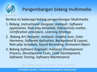 Pengembangan bidang multimedia
Berikut ini beberapa bidang pengembangan Multimedia
1. Bidang Instructional Designer, meliputi: Software
application, Role play template, Interactivity matter,
Certification procedure, Learning Strategy
2. Bidang Art Designer, meliputi: Graphic Icon, Color
Harmony, Software Aplication, Background & Layout,
Role play template, Sound Recording, Animated Object
3. Bidang Software Engineer, meliputi: Development
Process, Development Tools, Code Development,
Software Testing, Software Maintenance

 