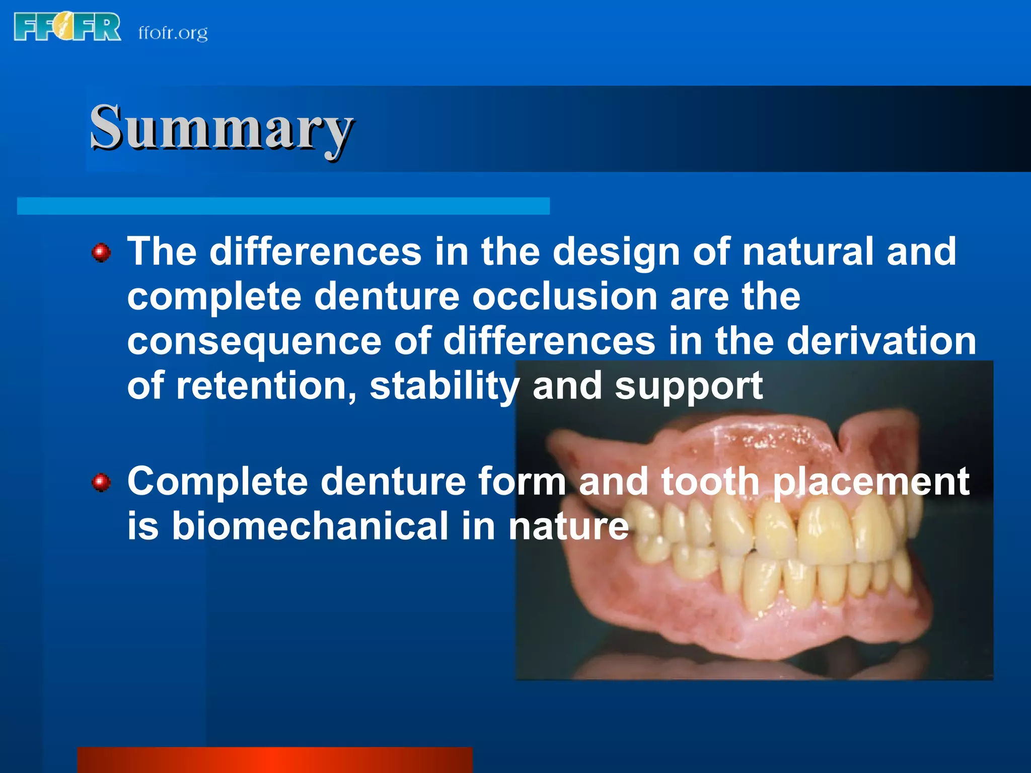 Summary The differences in the design of natural and complete denture occlusion are the consequence of differences in the derivation of retention, stability and support Complete denture form and tooth placement is biomechanical in nature 