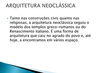  Tanto nas construções civis quanto nas
religiosas, a arquitetura neoclássica seguiu o
modelo dos templos greco-romanos ou do
Renascimento italiano. É uma forma de
arquitetura que caiu no agrado do povo e, até
hoje, a encontramos em vários espaço.
 