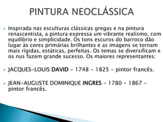  Inspirada nas esculturas clássicas gregas e na pintura
renascentista, a pintura expressa um vibrante realismo, com
equilíbrio e simplicidade. Os tons escuros do barroco dão
lugar às cores primárias brilhantes e as imagens se tornam
mais rígidas, estáticas, perfeitas. Os temas se diversificam e
os nus fazem grande sucesso. Os maiores representantes:
 JACQUES-LOUIS DAVID - 1748 - 1825 - pintor francês.
 JEAN-AUGUSTE DOMINIQUE INGRES - 1780 - 1867 -
pintor francês.
 