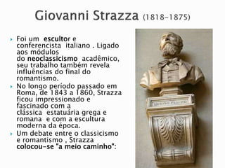  Foi um escultor e
conferencista italiano . Ligado
aos módulos
do neoclassicismo acadêmico,
seu trabalho também revela
influências do final do
romantismo.
 No longo período passado em
Roma, de 1843 a 1860, Strazza
ficou impressionado e
fascinado com a
clássica estatuária grega e
romana e com a escultura
moderna da época.
 Um debate entre o classicismo
e romantismo , Strazza
colocou-se "a meio caminho":
 