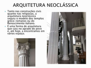  Tanto nas construções civis
quanto nas religiosas, a
arquitetura neoclássica
seguiu o modelo dos templos
greco-romanos ou do
Renascimento italiano.
 É uma forma de arquitetura
que caiu no agrado do povo
e, até hoje, a encontramos em
vários espaço.
 