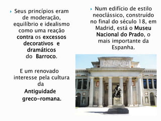  Seus princípios eram
de moderação,
equilíbrio e idealismo
como uma reação
contra os excessos
decorativos e
dramáticos
do Barroco.
E um renovado
interesse pela cultura
da
Antiguidade
greco-romana.
 Num edifício de estilo
neoclássico, construído
no final do século 18, em
Madrid, está o Museu
Nacional do Prado, o
mais importante da
Espanha.
 