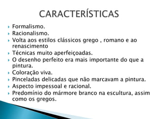  Formalismo.
 Racionalismo.
 Volta aos estilos clássicos grego , romano e ao
renascimento
 Técnicas muito aperfeiçoadas.
 O desenho perfeito era mais importante do que a
pintura.
 Coloração viva.
 Pinceladas delicadas que não marcavam a pintura.
 Aspecto impessoal e racional.
 Predomínio do mármore branco na escultura, assim
como os gregos.
 