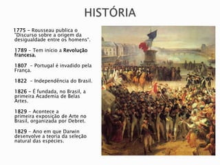 1775 - Rousseau publica o
"Discurso sobre a origem da
desigualdade entre os homens“.
1789 - Tem início a Revolução
francesa.
1807 - Portugal é invadido pela
França.
1822 - Independência do Brasil.
1826 - É fundada, no Brasil, a
primeira Academia de Belas
Artes.
1829 - Acontece a
primeira exposição de Arte no
Brasil, organizada por Debret.
1829 - Ano em que Darwin
desenvolve a teoria da seleção
natural das espécies.
 