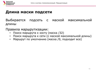 Сети и системы телекоммуникаций. Маршрутизация
Выбирается подсеть с маской максимальной
длины
Правила маршрутизации:
• Поиск маршрута к хосту (маска /32)
• Поиск маршрута к сети (с маской максимальной длины)
• Маршрут по умолчанию (маска /0, подходит все)
Длина маски подсети
15
 
