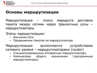 Сети и системы телекоммуникаций. Маршрутизация
Маршрутизация – поиск маршрута доставки
пакета между сетями через транзитные узлы –
маршрутизаторы
Этапы маршрутизации:
• Изучение сети
• Продвижение пакетов на маршрутизаторе
Маршрутизация выполняется устройствами
сетевого уровня – маршрутизаторами (router)
• Специализированные аппаратные маршрутизаторы
• Компьютеры общего назначения (программные
маршрутизаторы)
Основы маршрутизации
3
 