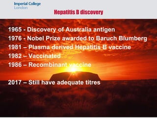 Hepatitis B discovery
1965 - Discovery of Australia antigen
1976 - Nobel Prize awarded to Baruch Blumberg
1981 – Plasma derived Hepatitis B vaccine
1982 – Vaccinated
1986 – Recombinant vaccine
2017 – Still have adequate titres
 