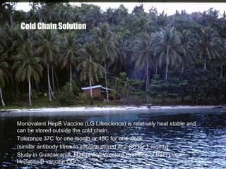 Cold Chain Solution
Monovalent HepB Vaccine (LG Lifescience) is relatively heat stable and
can be stored outside the cold chain.
Tolerance 37C for one month or 45C for one week
(similar antibody titres to vaccine stored at 2-8C for 1 month)
Study in Guadalcanal, Makira and Western Province of Birth Dose
Hepatitis B vaccine OCC
 
