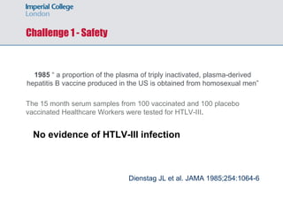Challenge 1 - Safety
1985 “ a proportion of the plasma of triply inactivated, plasma-derived
hepatitis B vaccine produced in the US is obtained from homosexual men”
The 15 month serum samples from 100 vaccinated and 100 placebo
vaccinated Healthcare Workers were tested for HTLV-III.
No evidence of HTLV-III infection
Dienstag JL et al. JAMA 1985;254:1064-6
 