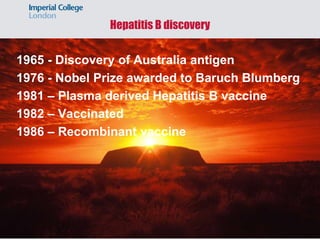 Hepatitis B discovery
1965 - Discovery of Australia antigen
1976 - Nobel Prize awarded to Baruch Blumberg
1981 – Plasma derived Hepatitis B vaccine
1982 – Vaccinated
1986 – Recombinant vaccine
 