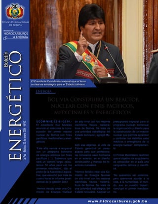 Estado Plurinacional
de Bolivia
Ministerio de

La Paz - Bolivia, 22 de enero 2014 - N° 13

Boletín

ENERGÉTICO

HIDROCARBUROS
& ENERGÍA

El Presidente Evo Morales expresó que el tema
nuclear es estratégica para el Estado boliviano.

Energía

Bolivia construirá un reactor
nuclear con fines pacíficos,
medicinales y energéticos
UCOM-MHE-22-01-2014.El presidente Evo Morales
anunció el miércoles la construcción del primer reactor
nuclear de Bolivia con fines
pacíficos, medicinales y energéticos.
‘Este año vamos a empezar
con un programa boliviano
de energía atómica con fines
pacíficos (...). Sabemos que
será un camino largo, calculamos 10 años para ver los
primeros resultados’, dijo al
pleno de la Asamblea Legislativa, que escuchó por más de
cuatro horas el informe presidencial de la gestión 2013.
‘Hemos decido crear una Comisión de Energía Nuclear

de alto nivel con los mejores
científicos físicos matemáticos de Bolivia. Se trata de
una prioridad estratégica del
Estado boliviano’, agregó Morales.
Con ese objetivo, el Jefe de
Estado garantizó el presupuesto para que profesionales bolivianos sean formados
en el exterior, en el diseño,
construcción y manejo de reactores nucleares.
‘Hemos decido crear una Comisión de Energía Nuclear
de alto nivel con los mejores
científicos físicos matemáticos de Bolivia. Se trata de
una prioridad estratégica del
Estado boliviano. Asignar un

presupuesto especial para el
programa nuclear, comenzar
la organización y diseño para
la construcción de un reactor
nuclear que permita aprender
y controlar los distintos usos
médicos y energéticos de la
energía nuclear’, complementó
El Primer Mandatario reafirmó
que el objetivo de su gobierno
es consolidar en el país una
vanguardia técnica y científica.
‘No queremos ser potencia,
pero queremos aportar a la
vida, a la humanidad, al mundo, eso es nuestro deseo’,
concluyó el primer mandatario.

www.hidrocarburos.gob.bo

 