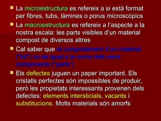  LaLa microestructuramicroestructura es refereix a si està formates refereix a si està format
per fibres, tubs, làmines o porus microscòpicsper fibres, tubs, làmines o porus microscòpics
 LaLa macroestructuramacroestructura es refereix a les refereix a l’’aspecte a laaspecte a la
nostra escala: les parts visibles dnostra escala: les parts visibles d’’un materialun material
compost de diversos altrescompost de diversos altres
 Cal saber queCal saber que el comportament del comportament d’’un materialun material
((““tottot””) no és igual a la suma dels seus) no és igual a la suma dels seus
components (components (““partsparts””))
 ElsEls defectesdefectes juguen un paper important. Elsjuguen un paper important. Els
cristalls perfectes són impossibles de produir,cristalls perfectes són impossibles de produir,
però les propietats interessants provenen delsperò les propietats interessants provenen dels
defectes:defectes: elements intersticialselements intersticials,, vacantsvacants ii
substitucionssubstitucions. Molts materials són amorfs. Molts materials són amorfs
 
