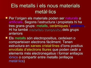 Els metalls i els nous materialsEls metalls i els nous materials
metàl·licsmetàl·lics
 Per lPer l’’origen els materials poden serorigen els materials poden ser naturalsnaturals oo
artificialsartificials. Segons l. Segons l’’estructura i propietats hi haestructura i propietats hi ha
tres grans grups:tres grans grups: metallsmetalls,, ceràmiquesceràmiques ii polímerspolímers..
Hi ha tambéHi ha també materials compostosmaterials compostos dels grupsdels grups
anteriorsanteriors
 ElsEls metallsmetalls són electropositius, cedeixen osón electropositius, cedeixen o
comparteixen electrons fàcilment. Tenencomparteixen electrons fàcilment. Tenen
estructura enestructura en xarxes cristal·linesxarxes cristal·lines dd’’ions positiusions positius
envoltats denvoltats d’’electronselectrons lliureslliures que poden cedir aque poden cedir a
elements més electronegatius i formar enllaçoselements més electronegatius i formar enllaços
iònicsiònics o compartir entre metalls (enllaçoso compartir entre metalls (enllaços
metàl·licsmetàl·lics))
 