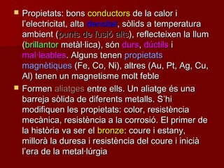  Propietats: bonsPropietats: bons conductorsconductors de la calor ide la calor i
ll’’electricitat, altaelectricitat, alta densitatdensitat, sòlids a temperatura, sòlids a temperatura
ambient (ambient (punts de fusió altspunts de fusió alts), reflecteixen la llum), reflecteixen la llum
((brillantorbrillantor metàl·lica), sónmetàl·lica), són dursdurs,, dúctilsdúctils ii
mal·leablesmal·leables. Alguns tenen. Alguns tenen propietatspropietats
magnètiquesmagnètiques (Fe, Co, Ni), altres (Au, Pt, Ag, Cu,(Fe, Co, Ni), altres (Au, Pt, Ag, Cu,
Al) tenen un magnetisme molt febleAl) tenen un magnetisme molt feble
 FormenFormen aliatgesaliatges entre ells. Un aliatge és unaentre ells. Un aliatge és una
barreja sòlida de diferents metalls. Sbarreja sòlida de diferents metalls. S’’hihi
modifiquen les propietats: color, resistènciamodifiquen les propietats: color, resistència
mecànica, resistència a la corrosió. El primer demecànica, resistència a la corrosió. El primer de
la història va ser ella història va ser el bronzebronze: coure i estany,: coure i estany,
millorà la duresa i resistència del coure i iniciàmillorà la duresa i resistència del coure i inicià
ll’’era de la metal·lúrgiaera de la metal·lúrgia
 
