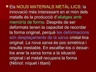  ElsEls NOUS MATERIALS METÀL·LICSNOUS MATERIALS METÀL·LICS: la: la
innovació més interessant en el món delsinnovació més interessant en el món dels
metalls és la producció dmetalls és la producció d’’aliatges ambaliatges amb
memòria de formamemòria de forma. Després de ser. Després de ser
deformats tenen la capacitat de recordardeformats tenen la capacitat de recordar
la forma original, perquèla forma original, perquè les deformacionsles deformacions
són desplaçaments de la xarxasón desplaçaments de la xarxa cristal·linacristal·lina
original. La nova xarxa és poc simètrica ioriginal. La nova xarxa és poc simètrica i
resulta inestable. En escalfar-los o deixar-resulta inestable. En escalfar-los o deixar-
los anar la xarxa torna a la situaciólos anar la xarxa torna a la situació
original i el metall recupera la formaoriginal i el metall recupera la forma
(Nitinol: níquel i titani)(Nitinol: níquel i titani)
 