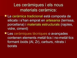 Les ceràmiques i els nousLes ceràmiques i els nous
materials ceràmics:materials ceràmics:
 LaLa ceràmica tradicionalceràmica tradicional està composta deestà composta de
silicats i ssilicats i s’’han emprat enhan emprat en artesaniaartesania (terrissa,(terrissa,
porcellana) iporcellana) i materials estructuralsmaterials estructurals (rajoles,(rajoles,
vidre, ciment)vidre, ciment)
 LesLes ceràmiques tècniquesceràmiques tècniques o avançadeso avançades
contenen elements metàl·lics i no-metàl·licscontenen elements metàl·lics i no-metàl·lics
formant òxids (Al, Zr), carburs, nitrats iformant òxids (Al, Zr), carburs, nitrats i
boratsborats
 
