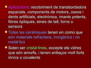  AplicacionsAplicacions: recobriment de transbordadors: recobriment de transbordadors
espacials, components de motors, ossos iespacials, components de motors, ossos i
dents artificials, electrònica, imants potents,dents artificials, electrònica, imants potents,
fibres òptiques, eines de tall, forns ofibres òptiques, eines de tall, forns o
sensorssensors
 Totes les ceràmiquesTotes les ceràmiques tenen en comú quetenen en comú que
són materials refractaris, inorgànics i nosón materials refractaris, inorgànics i no
metàl·licsmetàl·lics
 Solen serSolen ser cristal·linescristal·lines, excepte els vidres, excepte els vidres
que són amorfs, i tenen enllaços molt fortsque són amorfs, i tenen enllaços molt forts
iònics o covalentsiònics o covalents
 