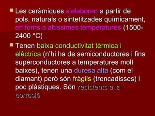  Les ceràmiquesLes ceràmiques ss’’elaborenelaboren a partir dea partir de
pols, naturals o sintetitzades químicament,pols, naturals o sintetitzades químicament,
en forns a altíssimes temperaturesen forns a altíssimes temperatures (1500-(1500-
24002400 °°C)C)
 TenenTenen baixa conductivitat tèrmica ibaixa conductivitat tèrmica i
elèctricaelèctrica (n(n’’hi ha de semiconductores i finshi ha de semiconductores i fins
superconductores a temperatures moltsuperconductores a temperatures molt
baixes), tenen unabaixes), tenen una duresa altaduresa alta (com el(com el
diamant) però sóndiamant) però són fràgilsfràgils (trencadisses) i(trencadisses) i
poc plàstiques. Sónpoc plàstiques. Són resistents a laresistents a la
corrosiócorrosió
 