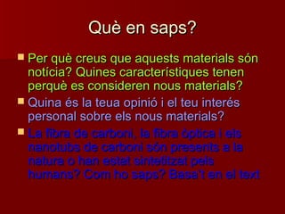 Què en saps?Què en saps?
 Per què creus que aquests materials sónPer què creus que aquests materials són
notícia? Quines característiques tenennotícia? Quines característiques tenen
perquè es consideren nous materials?perquè es consideren nous materials?
 Quina és la teua opinió i el teu interésQuina és la teua opinió i el teu interés
personal sobre els nous materials?personal sobre els nous materials?
 La fibra de carboni, la fibra òptica i elsLa fibra de carboni, la fibra òptica i els
nanotubs de carboni són presents a lananotubs de carboni són presents a la
natura o han estat sintetitzat pelsnatura o han estat sintetitzat pels
humans? Com ho saps? Basahumans? Com ho saps? Basa’’t en el textt en el text
 