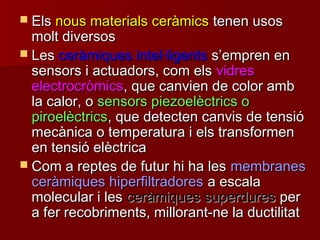  ElsEls nous materials ceràmicsnous materials ceràmics tenen usostenen usos
molt diversosmolt diversos
 LesLes ceràmiques intel·ligentsceràmiques intel·ligents ss’’empren enempren en
sensors i actuadors, com elssensors i actuadors, com els vidresvidres
electrocròmicselectrocròmics, que canvien de color amb, que canvien de color amb
la calor, ola calor, o sensors piezoelèctrics osensors piezoelèctrics o
piroelèctricspiroelèctrics, que detecten canvis de tensió, que detecten canvis de tensió
mecànica o temperatura i els transformenmecànica o temperatura i els transformen
en tensió elèctricaen tensió elèctrica
 Com a reptes de futur hi ha lesCom a reptes de futur hi ha les membranesmembranes
ceràmiques hiperfiltradoresceràmiques hiperfiltradores a escalaa escala
molecular i lesmolecular i les ceràmiques superduresceràmiques superdures perper
a fer recobriments, millorant-ne la ductilitata fer recobriments, millorant-ne la ductilitat
 