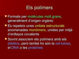 Els polímersEls polímers
 Formats perFormats per molècules molt gransmolècules molt grans,,
generalment dgeneralment d’’origen orgànicorigen orgànic
 Es repeteix unesEs repeteix unes unitats estructuralsunitats estructurals
anomenadesanomenades monòmersmonòmers, unides per mitjà, unides per mitjà
dd’’enllaços covalentsenllaços covalents
 Sovint associem els polímers amb elsSovint associem els polímers amb els
plàsticsplàstics, però també ho són la, però també ho són la cel·lulosacel·lulosa,,
elel DNADNA o leso les proteïnesproteïnes
 