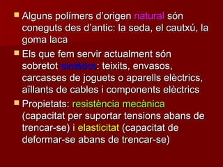  Alguns polímers dAlguns polímers d’’origenorigen naturalnatural sónsón
coneguts des dconeguts des d’’antic: la seda, el cautxú, laantic: la seda, el cautxú, la
goma lacagoma laca
 Els que fem servir actualment sónEls que fem servir actualment són
sobretotsobretot sintèticssintètics: teixits, envasos,: teixits, envasos,
carcasses de joguets o aparells elèctrics,carcasses de joguets o aparells elèctrics,
aïllants de cables i components elèctricsaïllants de cables i components elèctrics
 Propietats:Propietats: resistència mecànicaresistència mecànica
(capacitat per suportar tensions abans de(capacitat per suportar tensions abans de
trencar-se) itrencar-se) i elasticitatelasticitat (capacitat de(capacitat de
deformar-se abans de trencar-se)deformar-se abans de trencar-se)
 