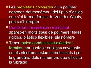  LesLes propietats concretespropietats concretes dd’’un polímerun polímer
depenen del monòmer i del tipus ddepenen del monòmer i del tipus d’’enllaçenllaç
que sque s’’hi forma: forces de Van der Waals,hi forma: forces de Van der Waals,
ponts dponts d’’hidrogenhidrogen
 Combinant resistència i elasticitatCombinant resistència i elasticitat
apareixen molts tipus de polímers: fibresapareixen molts tipus de polímers: fibres
rígides, plàstics flexibles, elastòmersrígides, plàstics flexibles, elastòmers
 TenenTenen baixa conductivitat elèctrica ibaixa conductivitat elèctrica i
tèrmicatèrmica, per contenir enllaços covalents, per contenir enllaços covalents
on els electrons estan immobilitzats i peron els electrons estan immobilitzats i per
la grandària dels monòmers que dificultala grandària dels monòmers que dificulta
la vibracióla vibració
 