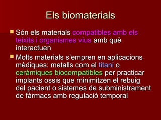 Els biomaterialsEls biomaterials
 Són els materialsSón els materials compatibles amb elscompatibles amb els
teixits i organismes viusteixits i organismes vius amb quèamb què
interactueninteractuen
 Molts materials sMolts materials s’’empren en aplicacionsempren en aplicacions
mèdiques: metalls com elmèdiques: metalls com el titanititani oo
ceràmiques biocompatiblesceràmiques biocompatibles per practicarper practicar
implants ossis que minimitzen el rebuigimplants ossis que minimitzen el rebuig
del pacient o sistemes de subministramentdel pacient o sistemes de subministrament
de fàrmacs amb regulació temporalde fàrmacs amb regulació temporal
 
