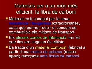 Materials per a un món mésMaterials per a un món més
eficient: la fibra de carbonieficient: la fibra de carboni
 Material molt conegut per la seuaMaterial molt conegut per la seua
resistència i lleugeresaresistència i lleugeresa extraordinàries,extraordinàries,
cosa que permet reduir el consum decosa que permet reduir el consum de
combustible als mitjans de transportcombustible als mitjans de transport
 ElsEls elevats costos de fabricacióelevats costos de fabricació han fethan fet
que fins ara tinga un ús elitistaque fins ara tinga un ús elitista
 Es tracta dEs tracta d’’unun material compostmaterial compost, fabricat a, fabricat a
partir dpartir d’’unauna matriu de polímermatriu de polímer (resina(resina
epoxi) reforçadaepoxi) reforçada amb fibres de carboniamb fibres de carboni
 