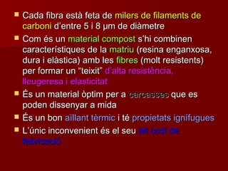  Cada fibra està feta deCada fibra està feta de milers de filaments demilers de filaments de
carbonicarboni dd’’entre 5 i 8entre 5 i 8 μμm de diàmetrem de diàmetre
 Com és unCom és un material compostmaterial compost ss’’hi combinenhi combinen
característiques de lacaracterístiques de la matriumatriu (resina enganxosa,(resina enganxosa,
dura i elàstica) amb lesdura i elàstica) amb les fibresfibres (molt resistents)(molt resistents)
per formar unper formar un ““teixitteixit”” dd’’alta resistència,alta resistència,
lleugeresa i elasticitatlleugeresa i elasticitat
 És un material òptim per aÉs un material òptim per a carcassescarcasses que esque es
poden dissenyar a midapoden dissenyar a mida
 És un bonÉs un bon aïllant tèrmicaïllant tèrmic i téi té propietats ignífuguespropietats ignífugues
 LL’’únic inconvenient és el seuúnic inconvenient és el seu alt cost dealt cost de
fabricaciófabricació
 