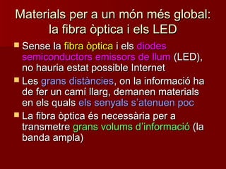 Materials per a un món més global:Materials per a un món més global:
la fibra òptica i els LEDla fibra òptica i els LED
 Sense laSense la fibra òpticafibra òptica i elsi els diodesdiodes
semiconductors emissors de llumsemiconductors emissors de llum (LED),(LED),
no hauria estat possible Internetno hauria estat possible Internet
 LesLes grans distànciesgrans distàncies, on la informació ha, on la informació ha
de fer un camí llarg, demanen materialsde fer un camí llarg, demanen materials
en els qualsen els quals els senyals sels senyals s’’atenuen pocatenuen poc
 La fibra òptica és necessària per aLa fibra òptica és necessària per a
transmetretransmetre grans volums dgrans volums d’’informacióinformació (la(la
banda ampla)banda ampla)
 