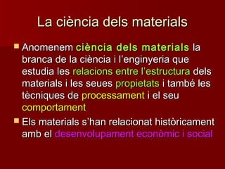 La ciència dels materialsLa ciència dels materials
 AnomenemAnomenem ciència dels materialsciència dels materials lala
branca de la ciència i lbranca de la ciència i l’’enginyeria queenginyeria que
estudia lesestudia les relacions entre lrelacions entre l’’estructuraestructura delsdels
materials i les seuesmaterials i les seues propietatspropietats i també lesi també les
tècniques detècniques de processamentprocessament i el seui el seu
comportamentcomportament
 Els materials sEls materials s’’han relacionat històricamenthan relacionat històricament
amb elamb el desenvolupament econòmic i socialdesenvolupament econòmic i social
 