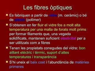 Les fibres òptiquesLes fibres òptiques
 Es fabriquen a partir deEs fabriquen a partir de vidrevidre (m. ceràmic) o bé(m. ceràmic) o bé
dede plàsticplàstic (polímer)(polímer)
 SS’’obtenen en ferobtenen en fer fluir el vidre fos a molt altafluir el vidre fos a molt alta
temperatura per una malla de forats molt primstemperatura per una malla de forats molt prims
per formar filaments que, una vegadaper formar filaments que, una vegada
solidificats, mantenen suficientsolidificats, mantenen suficient elasticitatelasticitat per aper a
ser utilitzats com a fibresser utilitzats com a fibres
 Tenen les propietats conegudes del vidre:Tenen les propietats conegudes del vidre: bonbon
aïllant elèctric i tèrmic, suport daïllant elèctric i tèrmic, suport d’’altesaltes
temperatures i transparènciatemperatures i transparència
 SS’’hi uneix elhi uneix el baix costbaix cost i li l’’abundància deabundància de matèriesmatèries
primeresprimeres
 