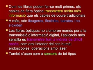  Com les fibres poden fer-se molt primes, elsCom les fibres poden fer-se molt primes, els
cables de fibra òpticacables de fibra òptica transmeten molta méstransmeten molta més
informacióinformació que els cables de coure tradicionalsque els cables de coure tradicionals
 A més, sónA més, són lleugeres, flexibles, barates i nolleugeres, flexibles, barates i no
ss’’oxidenoxiden
 Les fibres òptiques no sLes fibres òptiques no s’’empren només per a laempren només per a la
transmissió dtransmissió d’’informació digital, linformació digital, l’’aplicació mésaplicació més
senzilla éssenzilla és transmetre llum a indrets de difíciltransmetre llum a indrets de difícil
accésaccés, com ara l, com ara l’’interior del cos humà:interior del cos humà:
endoscòpies, operacions amb làserendoscòpies, operacions amb làser
 També sTambé s’’usen com ausen com a sensorssensors de tot tipusde tot tipus
 