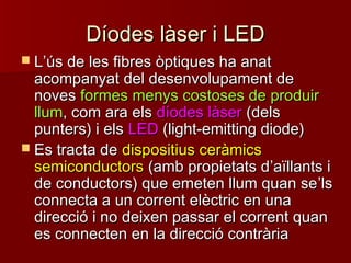 Díodes làser i LEDDíodes làser i LED
 LL’’ús de les fibres òptiques ha anatús de les fibres òptiques ha anat
acompanyat del desenvolupament deacompanyat del desenvolupament de
novesnoves formes menys costoses de produirformes menys costoses de produir
llumllum, com ara els, com ara els díodes làserdíodes làser (dels(dels
punters) i elspunters) i els LEDLED (light-emitting diode)(light-emitting diode)
 Es tracta deEs tracta de dispositius ceràmicsdispositius ceràmics
semiconductorssemiconductors (amb propietats d(amb propietats d’’aïllants iaïllants i
de conductors) que emeten llum quan sede conductors) que emeten llum quan se’’lsls
connecta a un corrent elèctric en unaconnecta a un corrent elèctric en una
direcció i no deixen passar el corrent quandirecció i no deixen passar el corrent quan
es connecten en la direcció contràriaes connecten en la direcció contrària
 