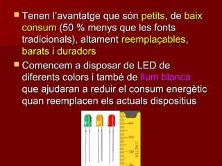  Tenen lTenen l’’avantatge que sónavantatge que són petitspetits, de, de baixbaix
consumconsum (50 % menys que les fonts(50 % menys que les fonts
tradicionals), altamenttradicionals), altament reemplaçablesreemplaçables,,
baratsbarats ii duradorsduradors
 Comencem a disposar de LED deComencem a disposar de LED de
diferents colors i també dediferents colors i també de llum blancallum blanca
que ajudaran a reduir el consum energèticque ajudaran a reduir el consum energètic
quan reemplacen els actuals dispositiusquan reemplacen els actuals dispositius
 