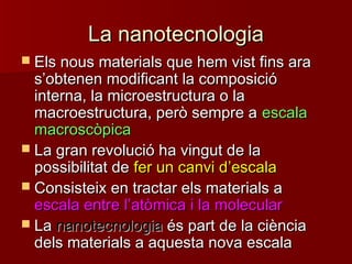 La nanotecnologiaLa nanotecnologia
 Els nous materials que hem vist fins araEls nous materials que hem vist fins ara
ss’’obtenen modificant la composicióobtenen modificant la composició
interna, la microestructura o lainterna, la microestructura o la
macroestructura, però sempre amacroestructura, però sempre a escalaescala
macroscòpicamacroscòpica
 La gran revolució ha vingut de laLa gran revolució ha vingut de la
possibilitat depossibilitat de fer un canvi dfer un canvi d’’escalaescala
 Consisteix en tractar els materials aConsisteix en tractar els materials a
escala entre lescala entre l’’atòmica i la molecularatòmica i la molecular
 LaLa nanotecnologiananotecnologia és part de la ciènciaés part de la ciència
dels materials a aquesta nova escaladels materials a aquesta nova escala
 
