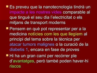  Es preveu que la nanotecnologia tindrà unEs preveu que la nanotecnologia tindrà un
impacte a les nostres videsimpacte a les nostres vides comparable alcomparable al
que tingué el seu dia lque tingué el seu dia l’’electricitat o elselectricitat o els
mitjans de transport modernsmitjans de transport moderns
 Pensem en què pot representar per a laPensem en què pot representar per a la
medicinamedicina notícies com les que llegíemnotícies com les que llegíem alal
principi del tema sobre la tècnica perprincipi del tema sobre la tècnica per
atacar tumors malignesatacar tumors malignes o la curació de lao la curació de la
diabetis 1diabetis 1, encara en fase de proves, encara en fase de proves
 Hi ha un gran camí per recórrer pleHi ha un gran camí per recórrer ple
dd’’avantatgesavantatges, però també poden haver-hi, però també poden haver-hi
riscosriscos
 