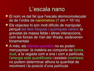 LL’’escala nanoescala nano
 El nom ve del fet que lEl nom ve del fet que l’’escala atomicomolecularescala atomicomolecular
és de lés de l’’ordre deordre de nanòmetresnanòmetres (1 nm = 10(1 nm = 10-9-9
m)m)
 Els objectes hi són molt difícils de manipular,Els objectes hi són molt difícils de manipular,
perquèperquè les lleis físiques i químiques varienles lleis físiques i químiques varien: la: la
gravetat és massa feble i altres interaccions,gravetat és massa feble i altres interaccions,
com les forces de Van der Waals, esdevenencom les forces de Van der Waals, esdevenen
fonamentalsfonamentals
 A més, elsA més, els efectes quànticsefectes quàntics no es podenno es poden
menysprear: la matèria es comporta demenysprear: la matèria es comporta de formaforma
dualdual, a la vegada com a ona i com a partícula,, a la vegada com a ona i com a partícula,
ll’’energia està quantificadaenergia està quantificada i existeixi existeix incertesaincertesa::
no podem determinar alhora la quantitat deno podem determinar alhora la quantitat de
moviment i la posició dmoviment i la posició d’’una partículauna partícula
 