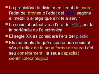 La prehistòria la dividim en lLa prehistòria la dividim en l’’edat deedat de courecoure,,
ll’’edat deledat del bronzebronze o lo l’’edat deledat del ferroferro, segons, segons
el metall o aliatge que sel metall o aliatge que s’’hi feia servirhi feia servir
 La societat actual viu a lLa societat actual viu a l’’era delera del silicisilici, per la, per la
importància de limportància de l’’electrònicaelectrònica
 El segle XX es considera lEl segle XX es considera l’’era delera del plàsticplàstic
 Els materials de què disposa una societatEls materials de què disposa una societat
són elsón el reflex de la seua forma de viurereflex de la seua forma de viure i deli del
seuseu coneixementconeixement i la seuai la seua capacitatcapacitat
cientificotecnològicacientificotecnològica
 