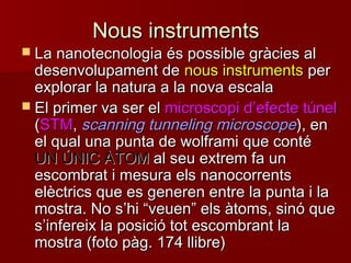 Nous instrumentsNous instruments
 La nanotecnologia és possible gràcies alLa nanotecnologia és possible gràcies al
desenvolupament dedesenvolupament de nous instrumentsnous instruments perper
explorar la natura a la nova escalaexplorar la natura a la nova escala
 El primer va ser elEl primer va ser el microscopi dmicroscopi d’’efecte túnelefecte túnel
((STMSTM,, scanning tunneling microscopescanning tunneling microscope), en), en
el qual una punta de wolframi que contéel qual una punta de wolframi que conté
UN ÚNIC ÀTOMUN ÚNIC ÀTOM al seu extrem fa unal seu extrem fa un
escombrat i mesura els nanocorrentsescombrat i mesura els nanocorrents
elèctrics que es generen entre la punta i laelèctrics que es generen entre la punta i la
mostra. No smostra. No s’’hihi ““veuenveuen”” els àtoms, sinó queels àtoms, sinó que
ss’’infereix la posició tot escombrant lainfereix la posició tot escombrant la
mostra (foto pàg. 174 llibre)mostra (foto pàg. 174 llibre)
 