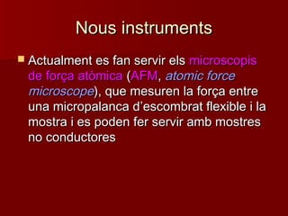 Nous instrumentsNous instruments
 Actualment es fan servir elsActualment es fan servir els microscopismicroscopis
de força atòmicade força atòmica ((AFMAFM,, atomic forceatomic force
microscopemicroscope), que mesuren la força entre), que mesuren la força entre
una micropalanca duna micropalanca d’’escombrat flexible i laescombrat flexible i la
mostra i es poden fer servir amb mostresmostra i es poden fer servir amb mostres
no conductoresno conductores
 