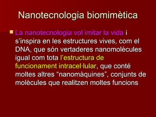 Nanotecnologia biomimèticaNanotecnologia biomimètica
 La nanotecnologia vol imitar la vidaLa nanotecnologia vol imitar la vida ii
ss’’inspira en les estructures vives, com elinspira en les estructures vives, com el
DNA, que són vertaderes nanomolèculesDNA, que són vertaderes nanomolècules
igual com totaigual com tota ll’’estructura deestructura de
funcionament intracel·lularfuncionament intracel·lular, que conté, que conté
moltes altresmoltes altres ““nanomàquinesnanomàquines””, conjunts de, conjunts de
molècules que realitzen moltes funcionsmolècules que realitzen moltes funcions
 