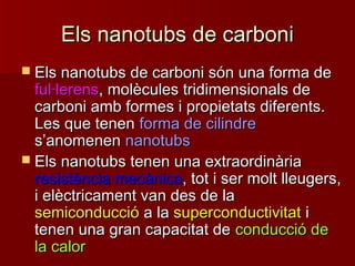 Els nanotubs de carboniEls nanotubs de carboni
 Els nanotubs de carboni són una forma deEls nanotubs de carboni són una forma de
ful·lerensful·lerens, molècules tridimensionals de, molècules tridimensionals de
carboni amb formes i propietats diferents.carboni amb formes i propietats diferents.
Les que tenenLes que tenen forma de cilindreforma de cilindre
ss’’anomenenanomenen nanotubsnanotubs
 Els nanotubs tenen una extraordinàriaEls nanotubs tenen una extraordinària
resistència mecànicaresistència mecànica, tot i ser molt lleugers,, tot i ser molt lleugers,
i elèctricament van des de lai elèctricament van des de la
semiconducciósemiconducció a laa la superconductivitatsuperconductivitat ii
tenen una gran capacitat detenen una gran capacitat de conducció deconducció de
la calorla calor
 