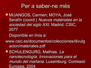 Per a saber-ne mésPer a saber-ne més
 MIJANGOS, Carmen; MOYA, JoséMIJANGOS, Carmen; MOYA, José
Serafín (coord.)Serafín (coord.) Nuevos materiales en laNuevos materiales en la
sociedad del siglo XXI.sociedad del siglo XXI. Madrid: CSIC,Madrid: CSIC,
20772077
Disponible en línia a:Disponible en línia a:
www.csic.es/documentos/colecciones/divulgwww.csic.es/documentos/colecciones/divulg
acion/materiales.pdfacion/materiales.pdf
 SCHULENGURG, Mathias.SCHULENGURG, Mathias. LaLa
nanotecnología. Innovaciones para elnanotecnología. Innovaciones para el
mundo del mañanamundo del mañana.. Luxemburg: ComissióLuxemburg: Comissió
Europea, 2004Europea, 2004
 
