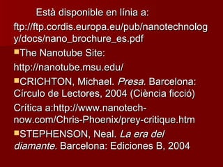 Està disponible en línia a:Està disponible en línia a:
ftp://ftp.cordis.europa.eu/pub/nanotechnologftp://ftp.cordis.europa.eu/pub/nanotechnolog
y/docs/nano_brochure_es.pdfy/docs/nano_brochure_es.pdf
The Nanotube Site:The Nanotube Site:
http://nanotube.msu.edu/http://nanotube.msu.edu/
CRICHTON, Michael.CRICHTON, Michael. Presa.Presa. Barcelona:Barcelona:
Círculo de Lectores, 2004 (Ciència ficció)Círculo de Lectores, 2004 (Ciència ficció)
Crítica a:http://www.nanotech-Crítica a:http://www.nanotech-
now.com/Chris-Phoenix/prey-critique.htmnow.com/Chris-Phoenix/prey-critique.htm
STEPHENSON, Neal.STEPHENSON, Neal. La era delLa era del
diamante.diamante. Barcelona: Ediciones B, 2004Barcelona: Ediciones B, 2004
 
