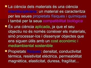  La ciència dels materials és una ciènciaLa ciència dels materials és una ciència
interdisciplinàriainterdisciplinària: un material es caracteritza: un material es caracteritza
per les seuesper les seues propietats físiques i químiquespropietats físiques i químiques
i també per la seuai també per la seua compatibilitat biològicacompatibilitat biològica
 És una ciènciaÉs una ciència aplicadaaplicada, ja que el seu, ja que el seu
objectiu no és només conèixer els materials,objectiu no és només conèixer els materials,
sinó processar-los i dissenyar objectes quesinó processar-los i dissenyar objectes que
ens siguen útils amb unens siguen útils amb un cost econòmic icost econòmic i
mediambiental sosteniblemediambiental sostenible
 PropietatsPropietats físiquesfísiques: densitat, conductivitat: densitat, conductivitat
tèrmica, resistivitat elèctrica, permeabilitattèrmica, resistivitat elèctrica, permeabilitat
magnètica, elasticitat, duresa, fragilitat...magnètica, elasticitat, duresa, fragilitat...
 